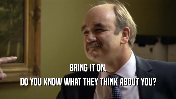 BRING IT ON. DO YOU KNOW WHAT THEY THINK ABOUT YOU? 
