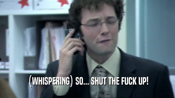 (WHISPERING) SO... SHUT THE FUCK UP!  