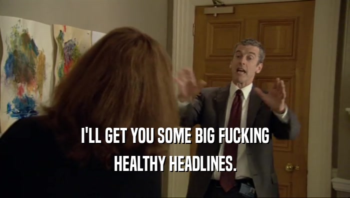 I'LL GET YOU SOME BIG FUCKING HEALTHY HEADLINES. 