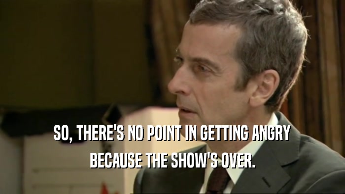 SO, THERE'S NO POINT IN GETTING ANGRY BECAUSE THE SHOW'S OVER. 