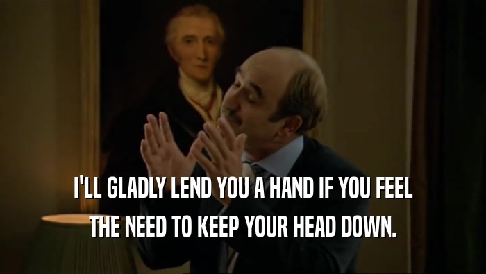 I'LL GLADLY LEND YOU A HAND IF YOU FEEL THE NEED TO KEEP YOUR HEAD DOWN. 