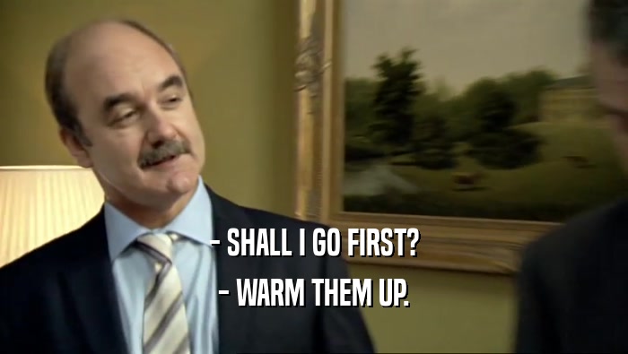 - SHALL I GO FIRST? - WARM THEM UP. 