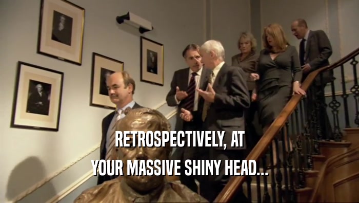 RETROSPECTIVELY, AT YOUR MASSIVE SHINY HEAD... 