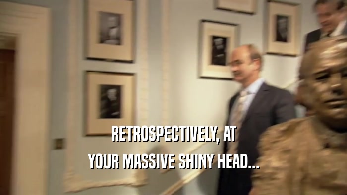 RETROSPECTIVELY, AT YOUR MASSIVE SHINY HEAD... 