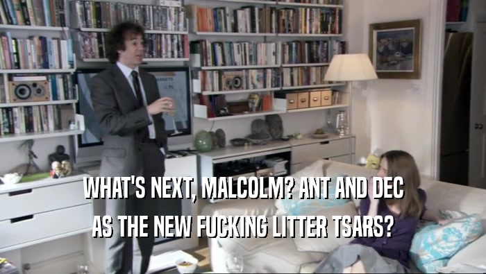 WHAT'S NEXT, MALCOLM? ANT AND DEC AS THE NEW FUCKING LITTER TSARS? 