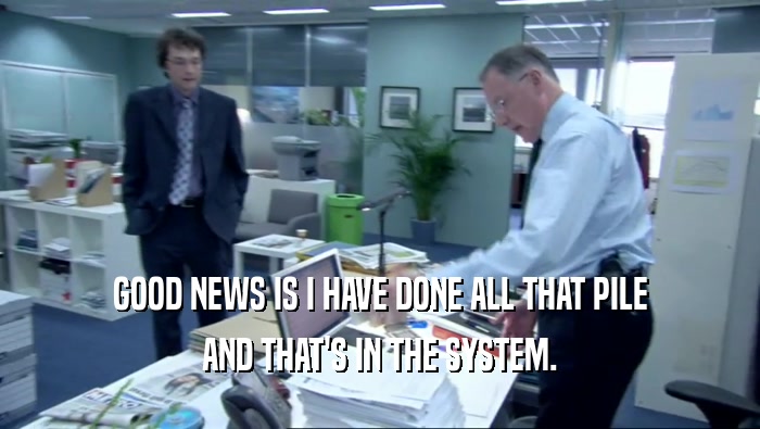 GOOD NEWS IS I HAVE DONE ALL THAT PILE AND THAT'S IN THE SYSTEM. 