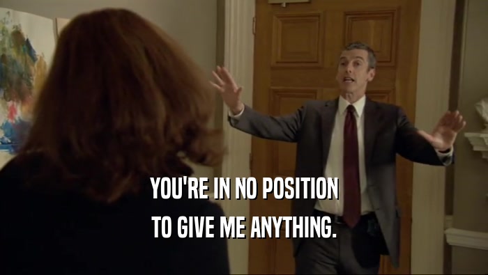 YOU'RE IN NO POSITION TO GIVE ME ANYTHING. 