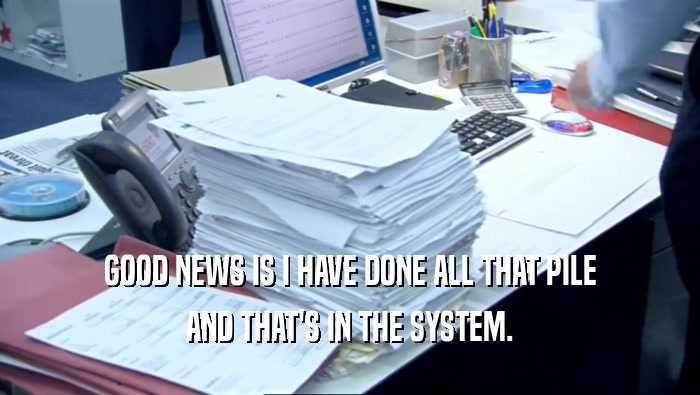 GOOD NEWS IS I HAVE DONE ALL THAT PILE AND THAT'S IN THE SYSTEM. 