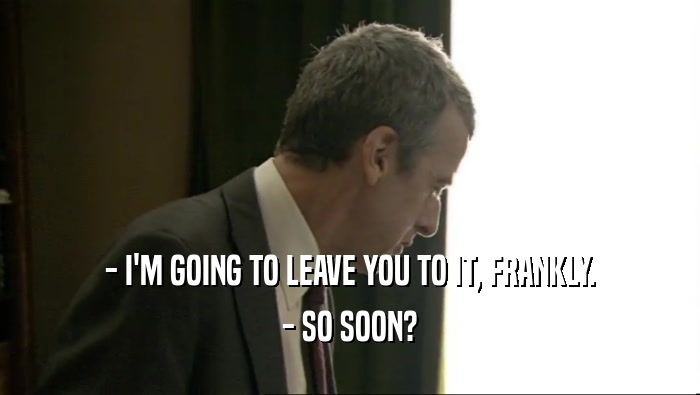 - I'M GOING TO LEAVE YOU TO IT, FRANKLY. - SO SOON? 