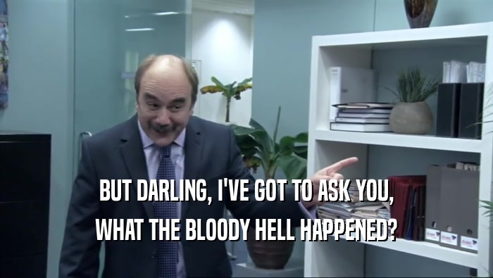 BUT DARLING, I'VE GOT TO ASK YOU, WHAT THE BLOODY HELL HAPPENED? 
