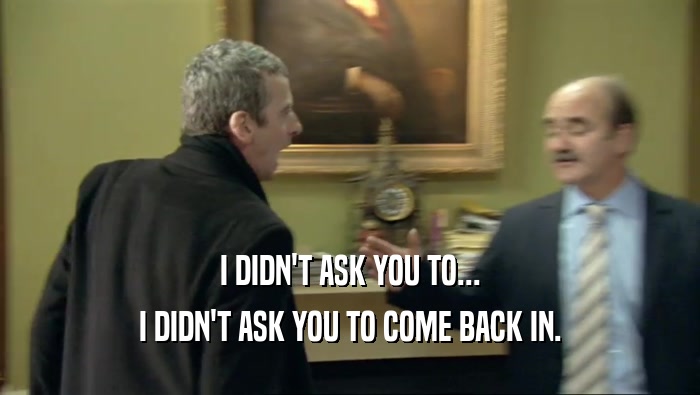I DIDN'T ASK YOU TO... I DIDN'T ASK YOU TO COME BACK IN. 