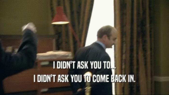 I DIDN'T ASK YOU TO... I DIDN'T ASK YOU TO COME BACK IN. 