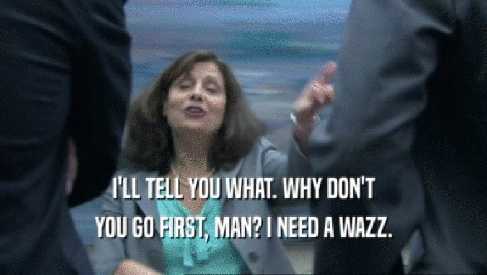 I'LL TELL YOU WHAT. WHY DON'T YOU GO FIRST, MAN? I NEED A WAZZ. 