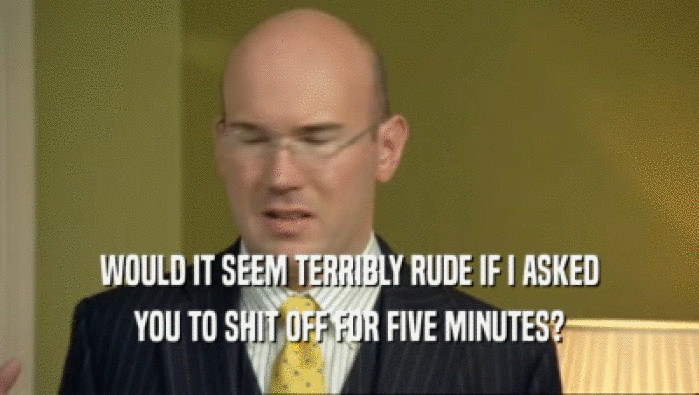 WOULD IT SEEM TERRIBLY RUDE IF I ASKED YOU TO SHIT OFF FOR FIVE MINUTES? 