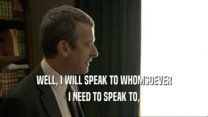 WELL, I WILL SPEAK TO WHOMSOEVER I NEED TO SPEAK TO, 