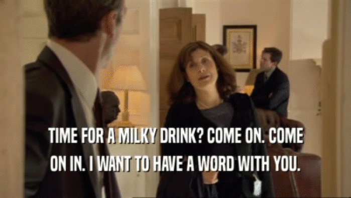 TIME FOR A MILKY DRINK? COME ON. COME ON IN. I WANT TO HAVE A WORD WITH YOU. 