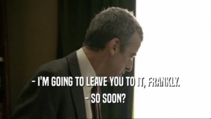 - I'M GOING TO LEAVE YOU TO IT, FRANKLY. - SO SOON? 