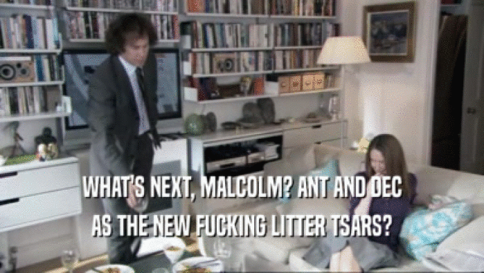 WHAT'S NEXT, MALCOLM? ANT AND DEC AS THE NEW FUCKING LITTER TSARS? 