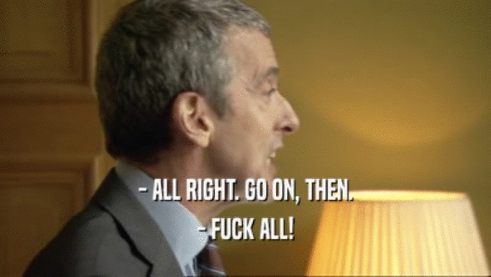 - ALL RIGHT. GO ON, THEN. - FUCK ALL! 