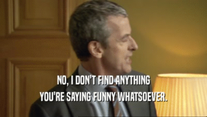 NO, I DON'T FIND ANYTHING YOU'RE SAYING FUNNY WHATSOEVER. 