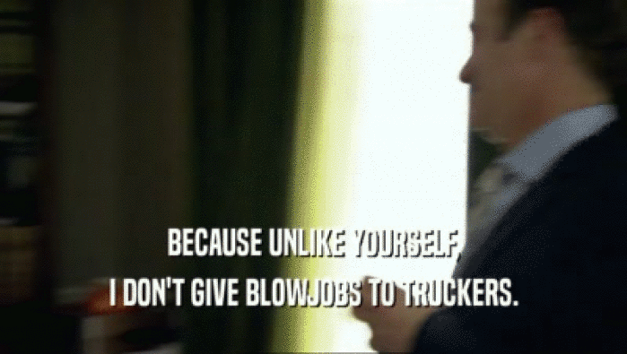BECAUSE UNLIKE YOURSELF, I DON'T GIVE BLOWJOBS TO TRUCKERS. 