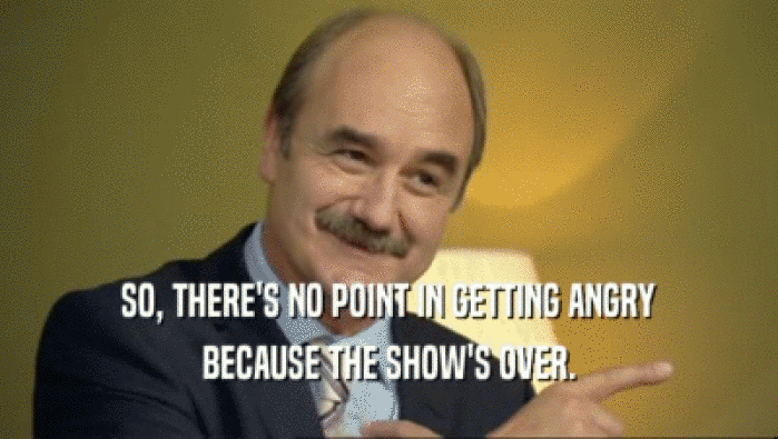 SO, THERE'S NO POINT IN GETTING ANGRY BECAUSE THE SHOW'S OVER. 