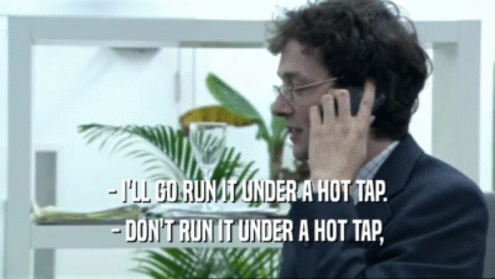 - I'LL GO RUN IT UNDER A HOT TAP. - DON'T RUN IT UNDER A HOT TAP, 