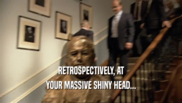 RETROSPECTIVELY, AT YOUR MASSIVE SHINY HEAD... 