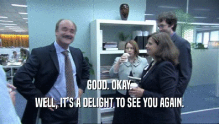 GOOD. OKAY. WELL, IT'S A DELIGHT TO SEE YOU AGAIN. 
