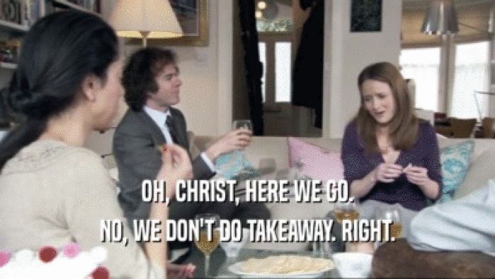 OH, CHRIST, HERE WE GO. NO, WE DON'T DO TAKEAWAY. RIGHT. 