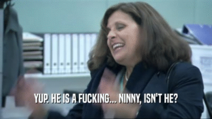 YUP. HE IS A FUCKING... NINNY, ISN'T HE?  