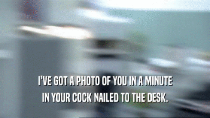 I'VE GOT A PHOTO OF YOU IN A MINUTE
 IN YOUR COCK NAILED TO THE DESK.
 