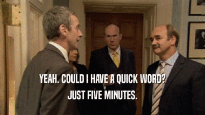 YEAH. COULD I HAVE A QUICK WORD? JUST FIVE MINUTES. 