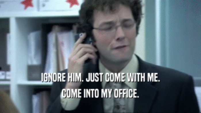 IGNORE HIM. JUST COME WITH ME. COME INTO MY OFFICE. 