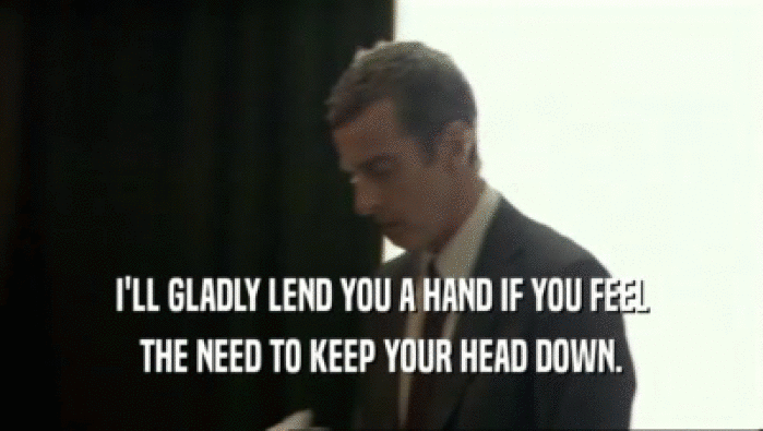 I'LL GLADLY LEND YOU A HAND IF YOU FEEL THE NEED TO KEEP YOUR HEAD DOWN. 