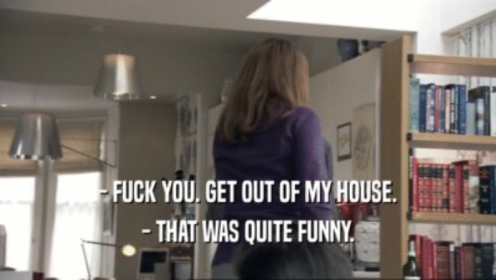 - FUCK YOU. GET OUT OF MY HOUSE.
 - THAT WAS QUITE FUNNY.
 