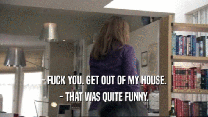 - FUCK YOU. GET OUT OF MY HOUSE. - THAT WAS QUITE FUNNY. 