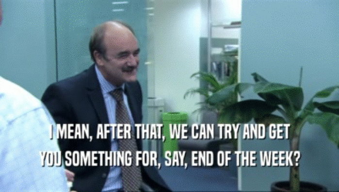 I MEAN, AFTER THAT, WE CAN TRY AND GET YOU SOMETHING FOR, SAY, END OF THE WEEK? 