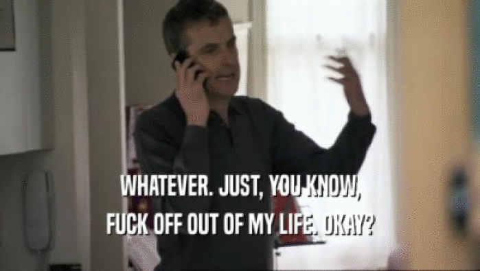 WHATEVER. JUST, YOU KNOW, FUCK OFF OUT OF MY LIFE. OKAY? 