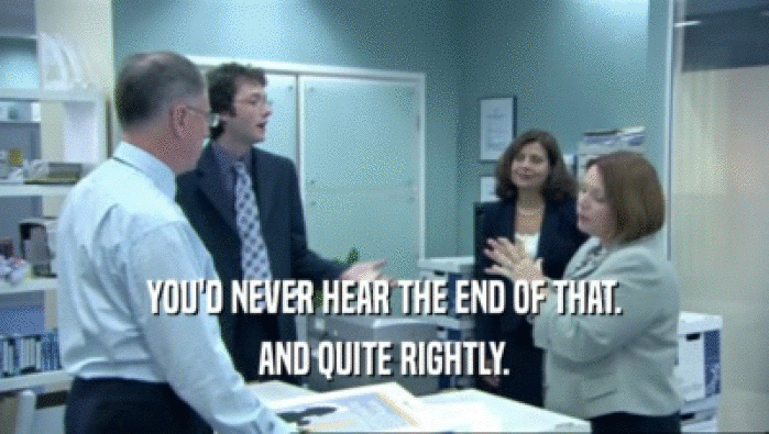 YOU'D NEVER HEAR THE END OF THAT. AND QUITE RIGHTLY. 