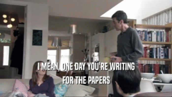 I MEAN, ONE DAY YOU'RE WRITING FOR THE PAPERS 