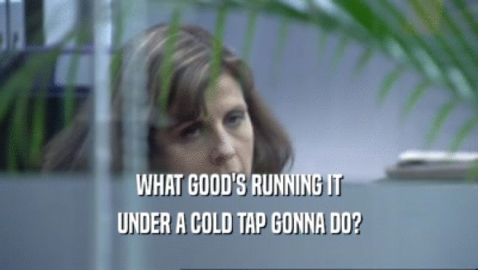 WHAT GOOD'S RUNNING IT UNDER A COLD TAP GONNA DO? 