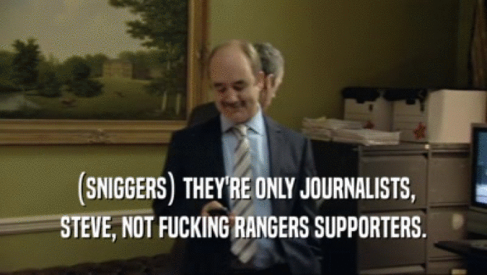 (SNIGGERS) THEY'RE ONLY JOURNALISTS,
 STEVE, NOT FUCKING RANGERS SUPPORTERS.
 