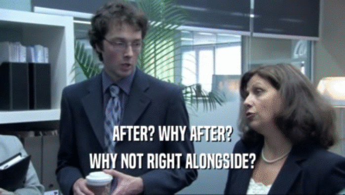 AFTER? WHY AFTER? WHY NOT RIGHT ALONGSIDE? 