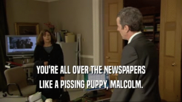 YOU'RE ALL OVER THE NEWSPAPERS
 LIKE A PISSING PUPPY, MALCOLM.
 