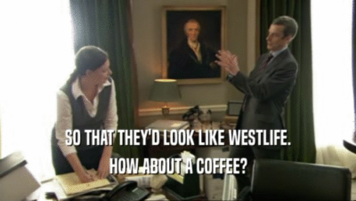 SO THAT THEY'D LOOK LIKE WESTLIFE. HOW ABOUT A COFFEE? 