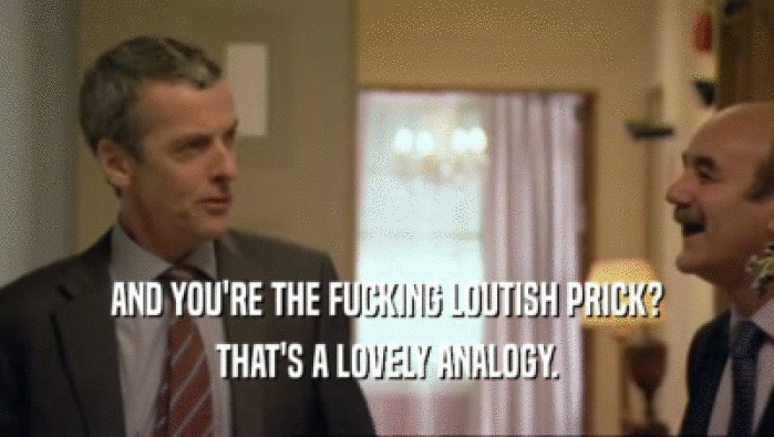 AND YOU'RE THE FUCKING LOUTISH PRICK? THAT'S A LOVELY ANALOGY. 