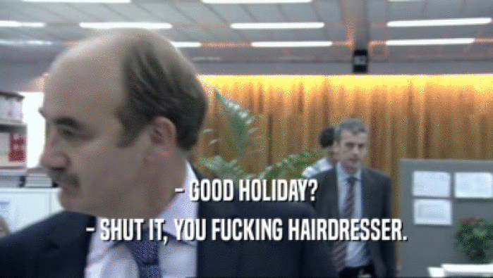 - GOOD HOLIDAY?
 - SHUT IT, YOU FUCKING HAIRDRESSER.
 