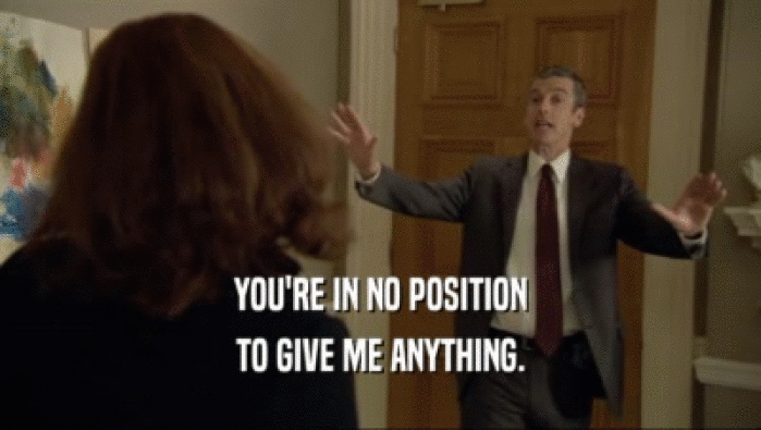 YOU'RE IN NO POSITION TO GIVE ME ANYTHING. 
