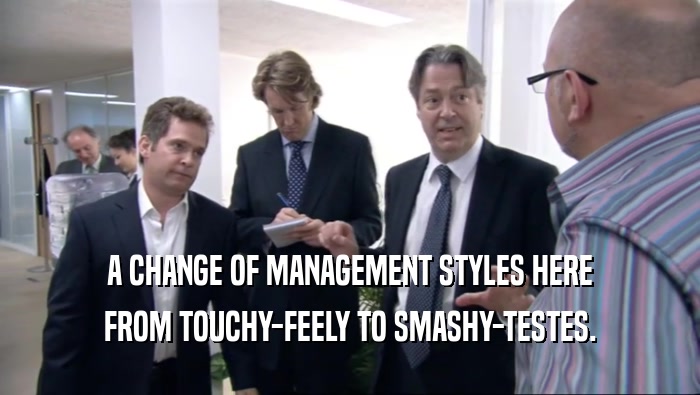 A CHANGE OF MANAGEMENT STYLES HERE FROM TOUCHY-FEELY TO SMASHY-TESTES. 